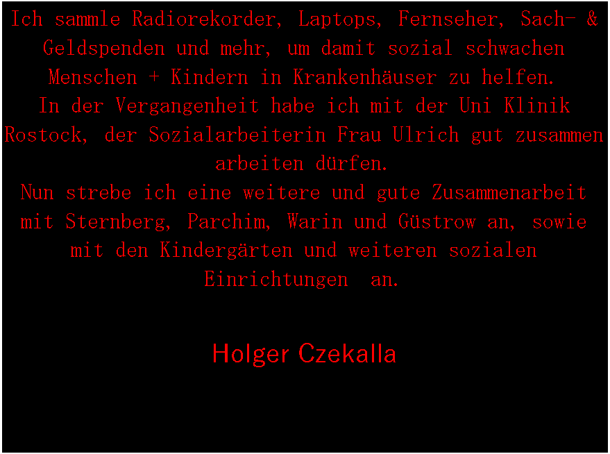 Textfeld: Ich sammle Radiorekorder, Laptops, Fernseher, Sach- & Geldspenden und mehr, um damit sozial schwachen Menschen + Kindern in Krankenhuser zu helfen.
In der Vergangenheit habe ich mit der Uni Klinik Rostock, der Sozialarbeiterin Frau Ulrich gut zusammen arbeiten drfen.Nun strebe ich eine weitere und gute Zusammenarbeit mit Sternberg, Parchim, Warin und Gstrow an, sowie mit den Kindergrten und weiteren sozialen Einrichtungen  an.Holger Czekalla