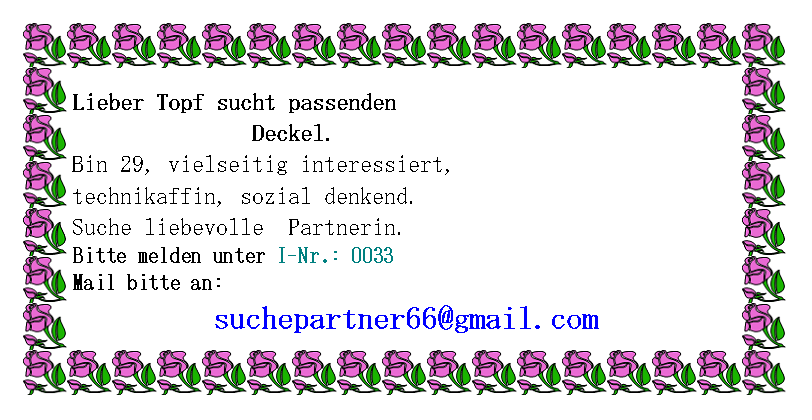 Textfeld: Lieber Topf sucht passenden                Deckel.Bin 29, vielseitig interessiert, technikaffin, sozial denkend. Suche liebevolle  Partnerin.Bitte melden unter I-Nr.: 0033Mail bitte an:suchepartner66@gmail.com